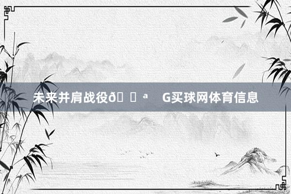 未来并肩战役💪    G买球网体育信息