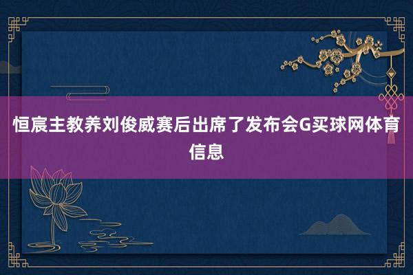 恒宸主教养刘俊威赛后出席了发布会G买球网体育信息