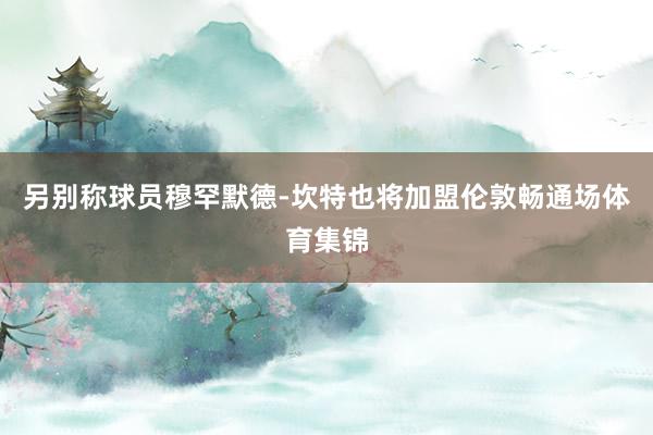 另别称球员穆罕默德-坎特也将加盟伦敦畅通场体育集锦