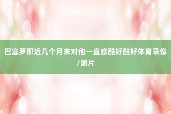 巴塞罗那近几个月来对他一直感酷好酷好体育录像/图片