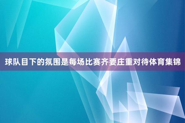 球队目下的氛围是每场比赛齐要庄重对待体育集锦