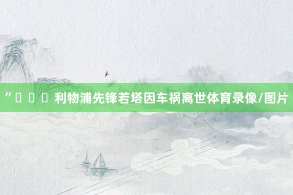 ”			利物浦先锋若塔因车祸离世体育录像/图片