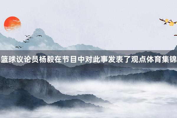 篮球议论员杨毅在节目中对此事发表了观点体育集锦