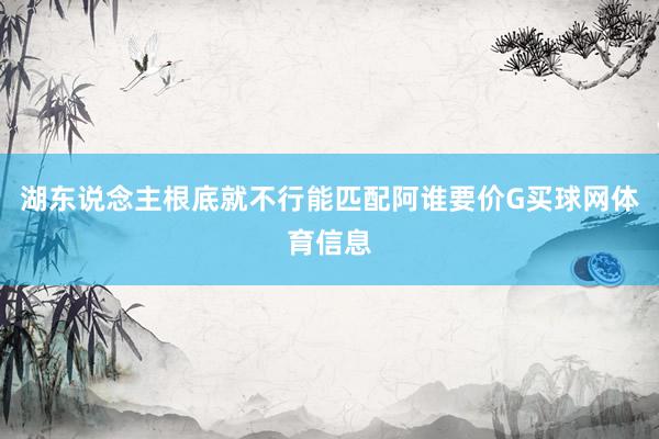湖东说念主根底就不行能匹配阿谁要价G买球网体育信息