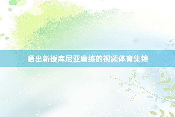 晒出新援库尼亚磨练的视频体育集锦