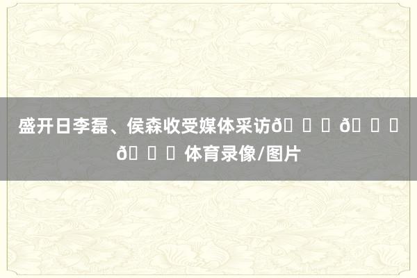 盛开日李磊、侯森收受媒体采访💚💚💚体育录像/图片