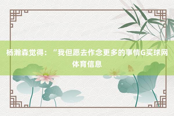 杨瀚森觉得：“我但愿去作念更多的事情G买球网体育信息