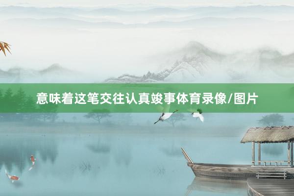 意味着这笔交往认真竣事体育录像/图片