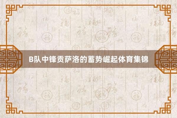B队中锋贡萨洛的蓄势崛起体育集锦
