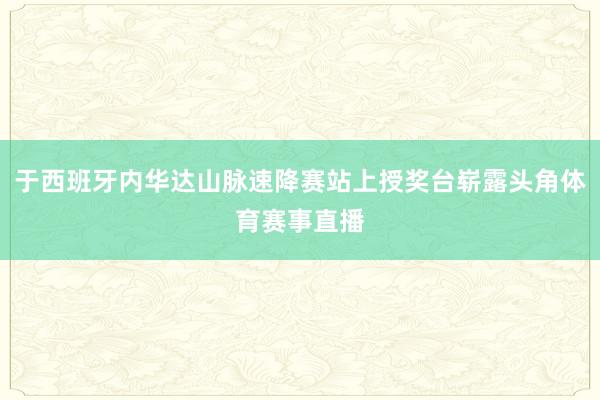 于西班牙内华达山脉速降赛站上授奖台崭露头角体育赛事直播