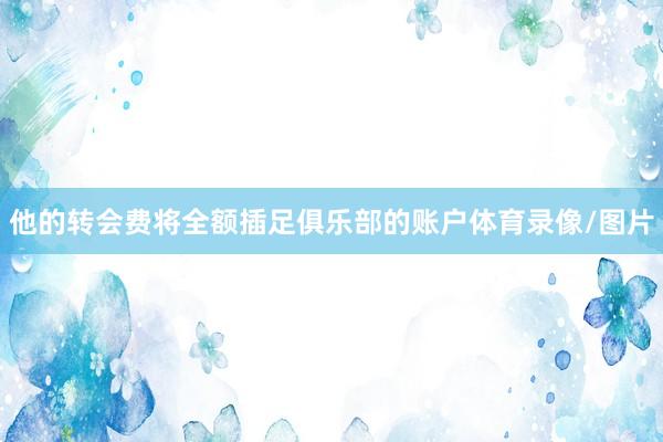 他的转会费将全额插足俱乐部的账户体育录像/图片