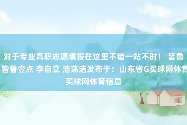 对于专业高职志愿填报在这里不错一站不时！ 皆鲁晚报·皆鲁壹点 李自立 浩荡洁发布于：山东省G买球网体育信息