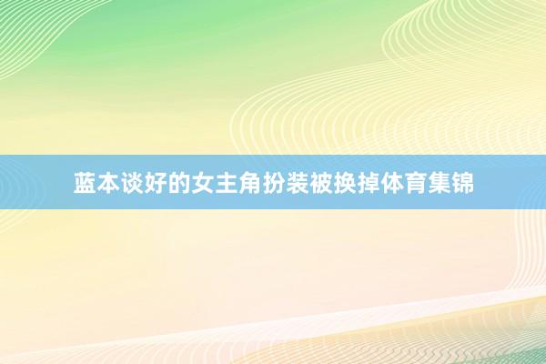 蓝本谈好的女主角扮装被换掉体育集锦