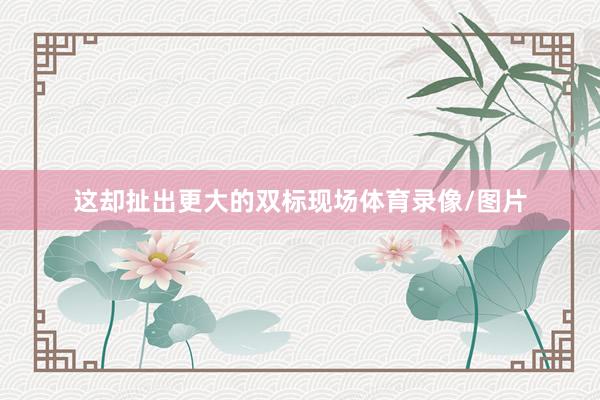 这却扯出更大的双标现场体育录像/图片
