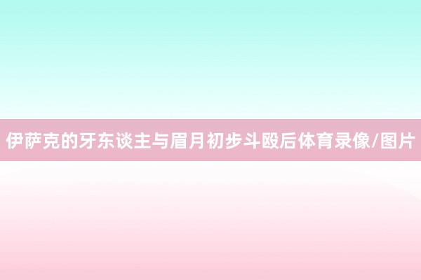 伊萨克的牙东谈主与眉月初步斗殴后体育录像/图片