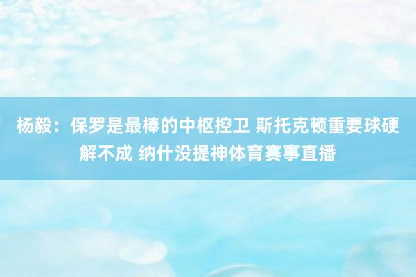 杨毅：保罗是最棒的中枢控卫 斯托克顿重要球硬解不成 纳什没提神体育赛事直播