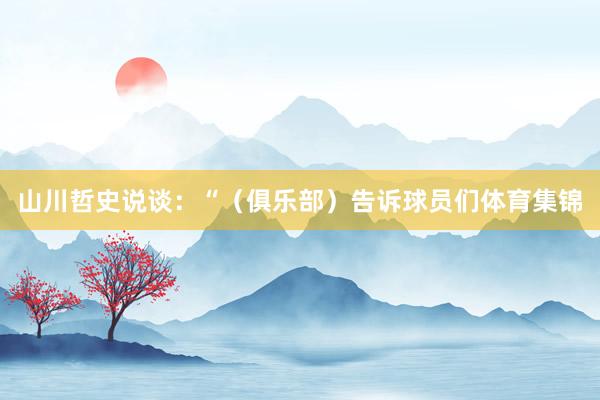 山川哲史说谈：“（俱乐部）告诉球员们体育集锦