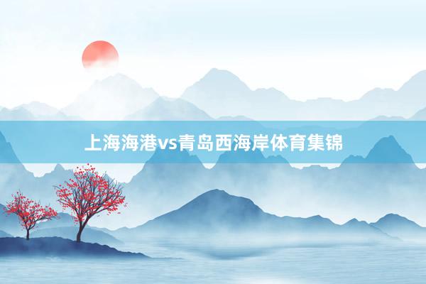 上海海港vs青岛西海岸体育集锦