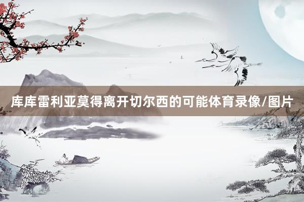 库库雷利亚莫得离开切尔西的可能体育录像/图片