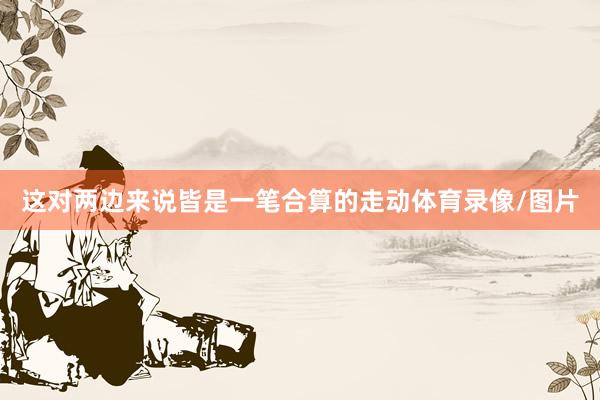 这对两边来说皆是一笔合算的走动体育录像/图片