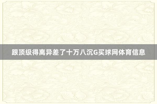 跟顶级得离异差了十万八沉G买球网体育信息