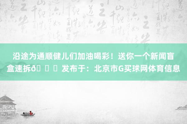 沿途为通顺健儿们加油喝彩！送你一个新闻盲盒速拆👇发布于：北京市G买球网体育信息