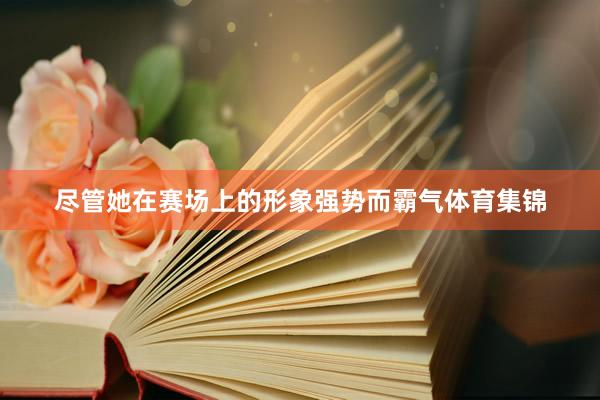 尽管她在赛场上的形象强势而霸气体育集锦