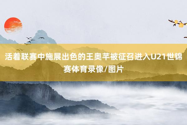 活着联赛中施展出色的王奥芊被征召进入U21世锦赛体育录像/图片