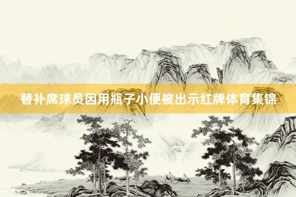 替补席球员因用瓶子小便被出示红牌体育集锦