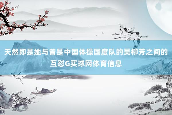 天然即是她与曾是中国体操国度队的吴柳芳之间的互怼G买球网体育信息