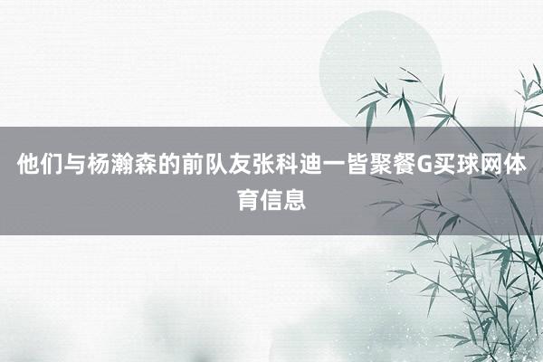 他们与杨瀚森的前队友张科迪一皆聚餐G买球网体育信息