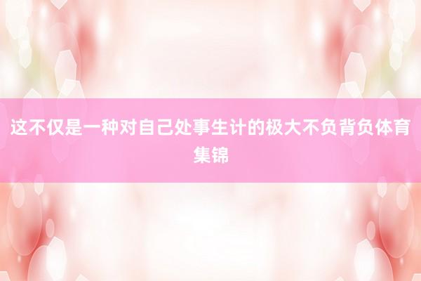 这不仅是一种对自己处事生计的极大不负背负体育集锦