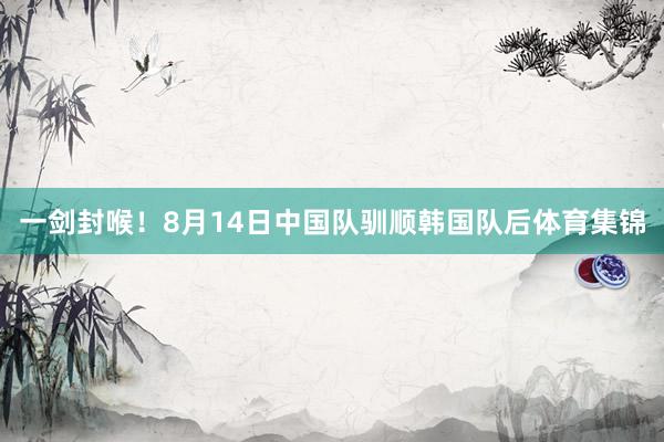 一剑封喉！8月14日中国队驯顺韩国队后体育集锦