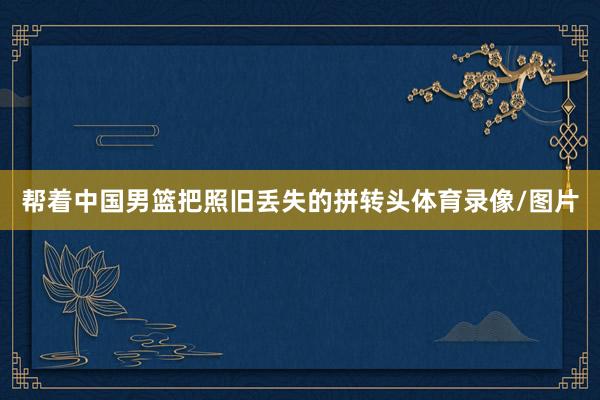 帮着中国男篮把照旧丢失的拼转头体育录像/图片