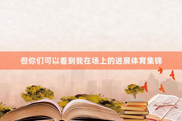 但你们可以看到我在场上的进展体育集锦