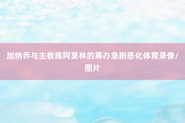 加纳乔与主教练阿莫林的筹办急剧恶化体育录像/图片