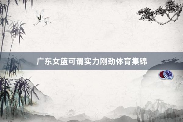 广东女篮可谓实力刚劲体育集锦