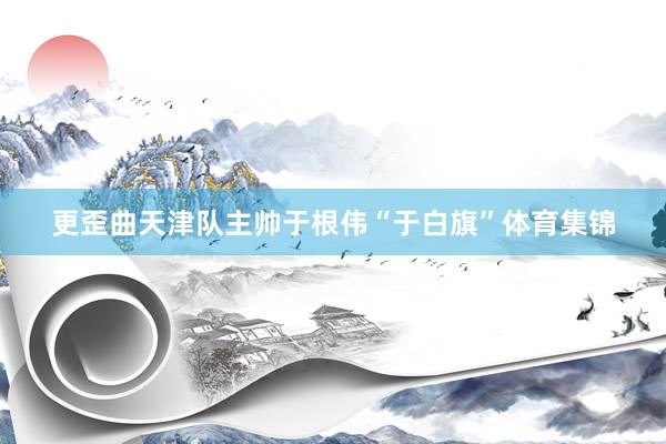 更歪曲天津队主帅于根伟“于白旗”体育集锦