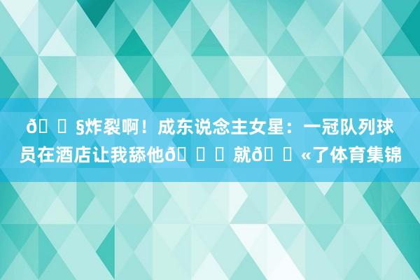 😧炸裂啊！成东说念主女星：一冠队列球员在酒店让我舔他🍑就🔫了体育集锦