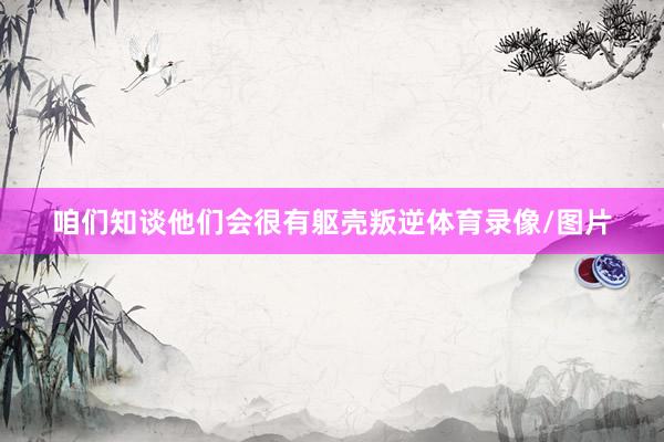 咱们知谈他们会很有躯壳叛逆体育录像/图片