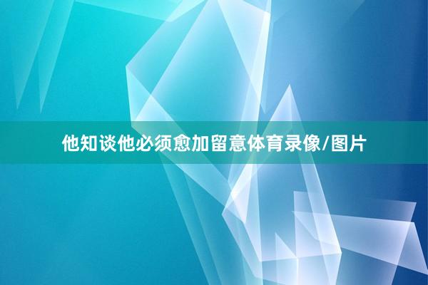他知谈他必须愈加留意体育录像/图片
