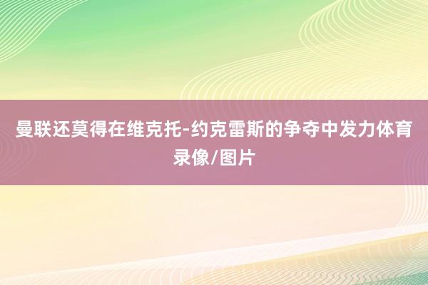 曼联还莫得在维克托-约克雷斯的争夺中发力体育录像/图片