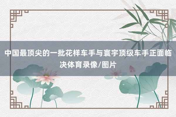 中国最顶尖的一批花样车手与寰宇顶级车手正面临决体育录像/图片