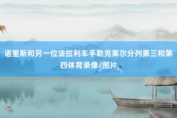 诺里斯和另一位法拉利车手勒克莱尔分列第三和第四体育录像/图片