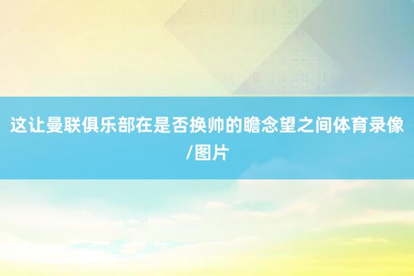 这让曼联俱乐部在是否换帅的瞻念望之间体育录像/图片