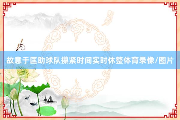 故意于匡助球队攥紧时间实时休整体育录像/图片