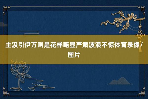 主汲引伊万则是花样略显严肃波浪不惊体育录像/图片