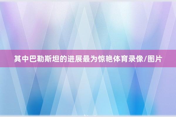 其中巴勒斯坦的进展最为惊艳体育录像/图片