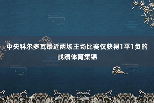 中央科尔多瓦最近两场主场比赛仅获得1平1负的战绩体育集锦