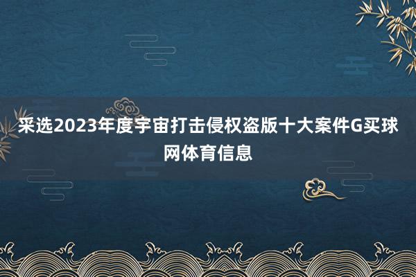 采选2023年度宇宙打击侵权盗版十大案件G买球网体育信息